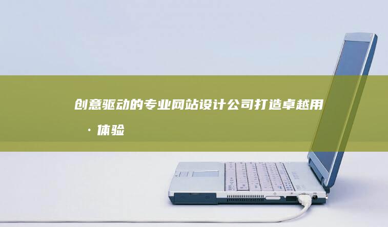 创意驱动的专业网站设计公司：打造卓越用户体验